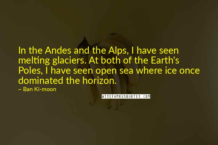 Ban Ki-moon Quotes: In the Andes and the Alps, I have seen melting glaciers. At both of the Earth's Poles, I have seen open sea where ice once dominated the horizon.