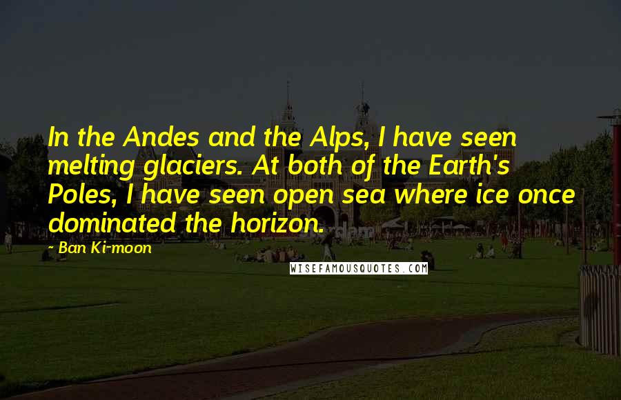 Ban Ki-moon Quotes: In the Andes and the Alps, I have seen melting glaciers. At both of the Earth's Poles, I have seen open sea where ice once dominated the horizon.