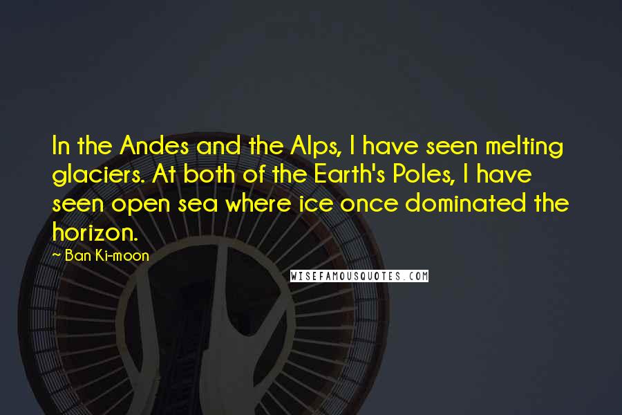Ban Ki-moon Quotes: In the Andes and the Alps, I have seen melting glaciers. At both of the Earth's Poles, I have seen open sea where ice once dominated the horizon.