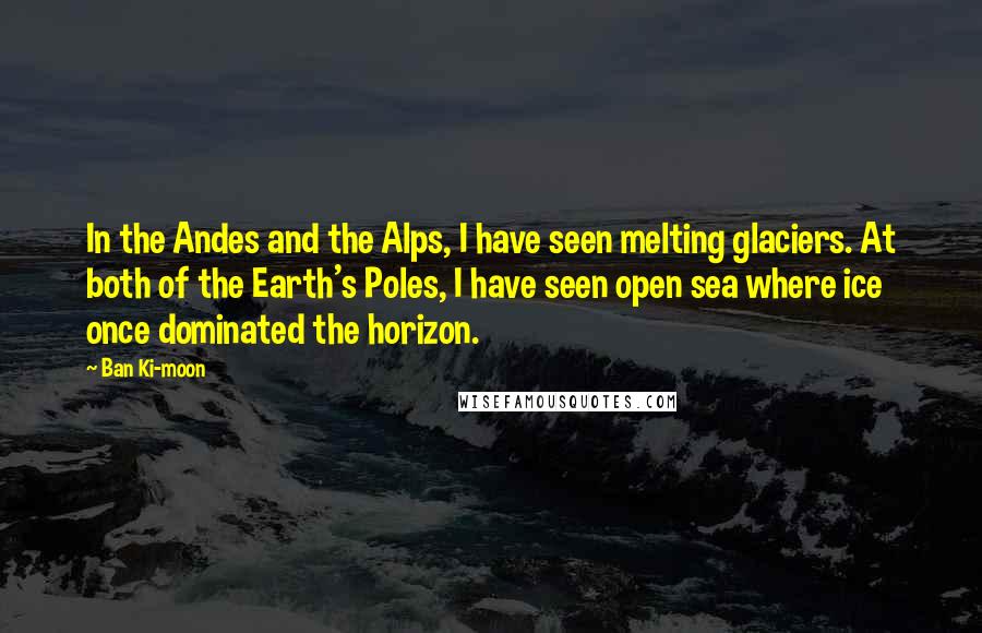 Ban Ki-moon Quotes: In the Andes and the Alps, I have seen melting glaciers. At both of the Earth's Poles, I have seen open sea where ice once dominated the horizon.