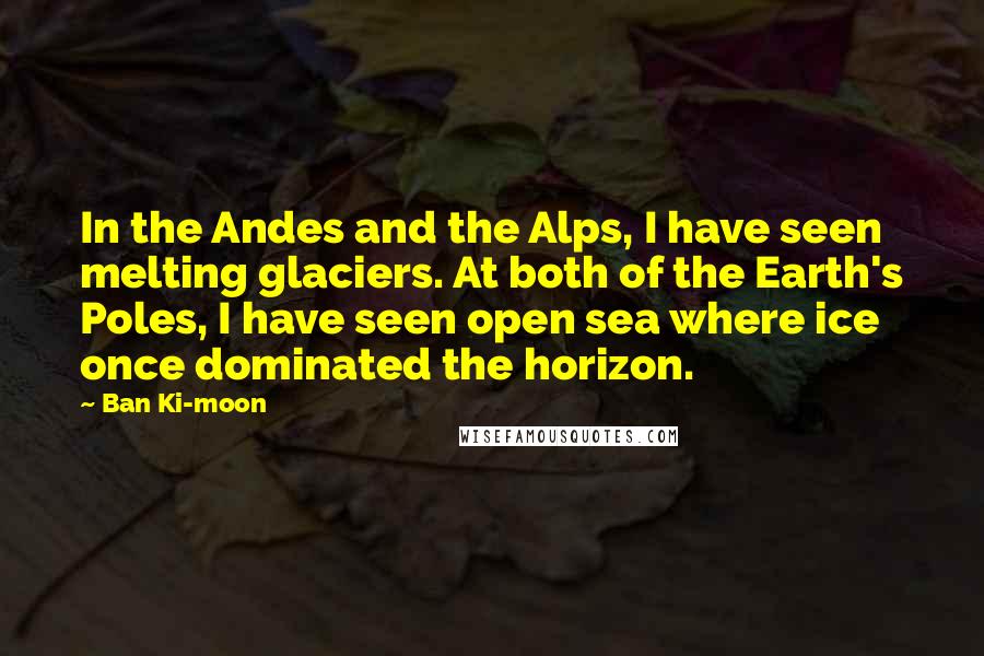 Ban Ki-moon Quotes: In the Andes and the Alps, I have seen melting glaciers. At both of the Earth's Poles, I have seen open sea where ice once dominated the horizon.