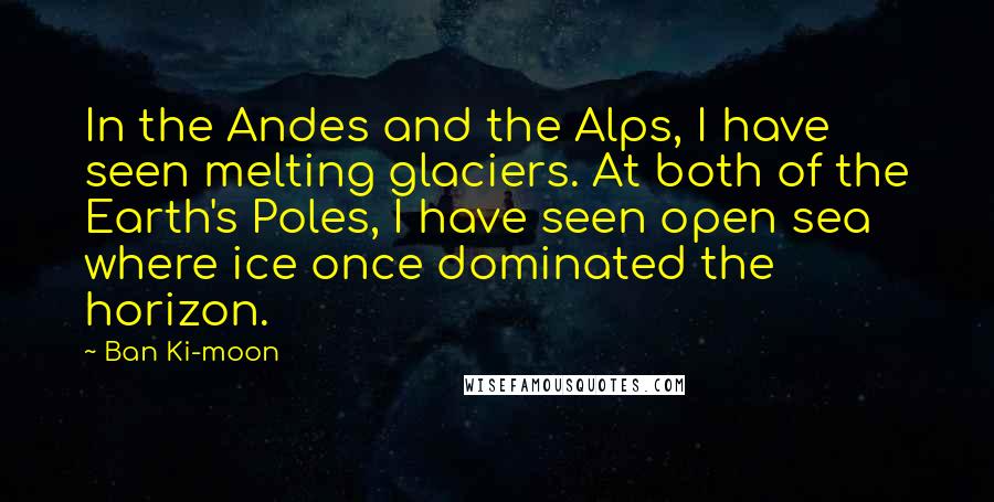 Ban Ki-moon Quotes: In the Andes and the Alps, I have seen melting glaciers. At both of the Earth's Poles, I have seen open sea where ice once dominated the horizon.