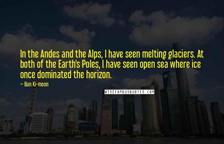 Ban Ki-moon Quotes: In the Andes and the Alps, I have seen melting glaciers. At both of the Earth's Poles, I have seen open sea where ice once dominated the horizon.