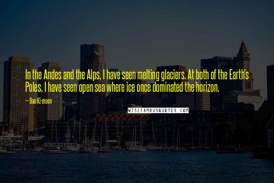 Ban Ki-moon Quotes: In the Andes and the Alps, I have seen melting glaciers. At both of the Earth's Poles, I have seen open sea where ice once dominated the horizon.