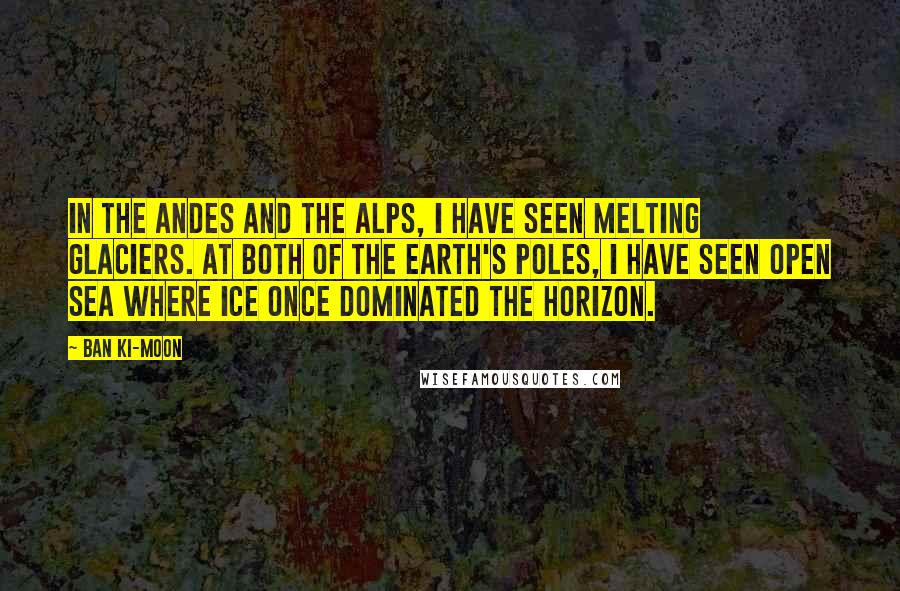Ban Ki-moon Quotes: In the Andes and the Alps, I have seen melting glaciers. At both of the Earth's Poles, I have seen open sea where ice once dominated the horizon.