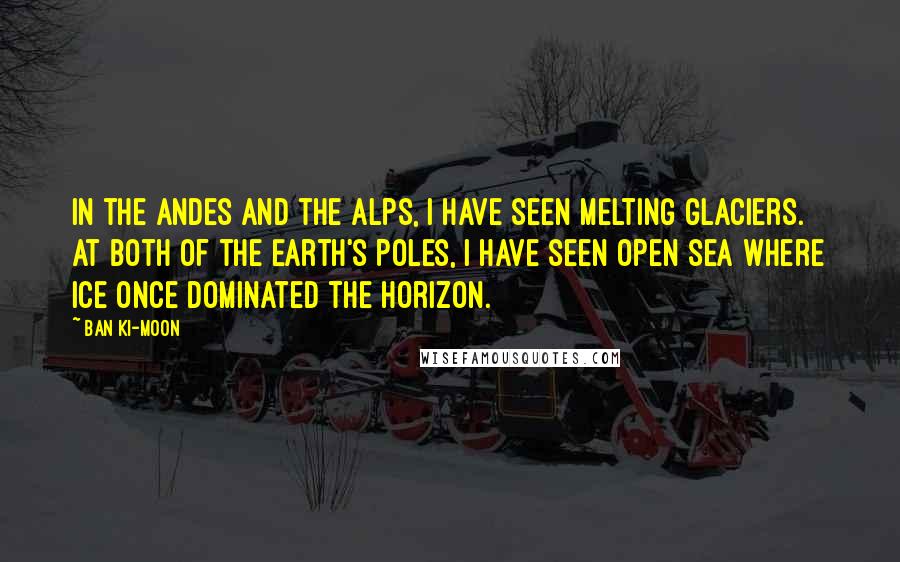 Ban Ki-moon Quotes: In the Andes and the Alps, I have seen melting glaciers. At both of the Earth's Poles, I have seen open sea where ice once dominated the horizon.