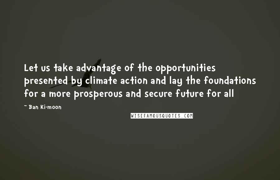 Ban Ki-moon Quotes: Let us take advantage of the opportunities presented by climate action and lay the foundations for a more prosperous and secure future for all