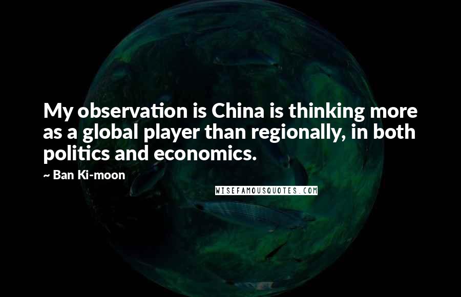 Ban Ki-moon Quotes: My observation is China is thinking more as a global player than regionally, in both politics and economics.