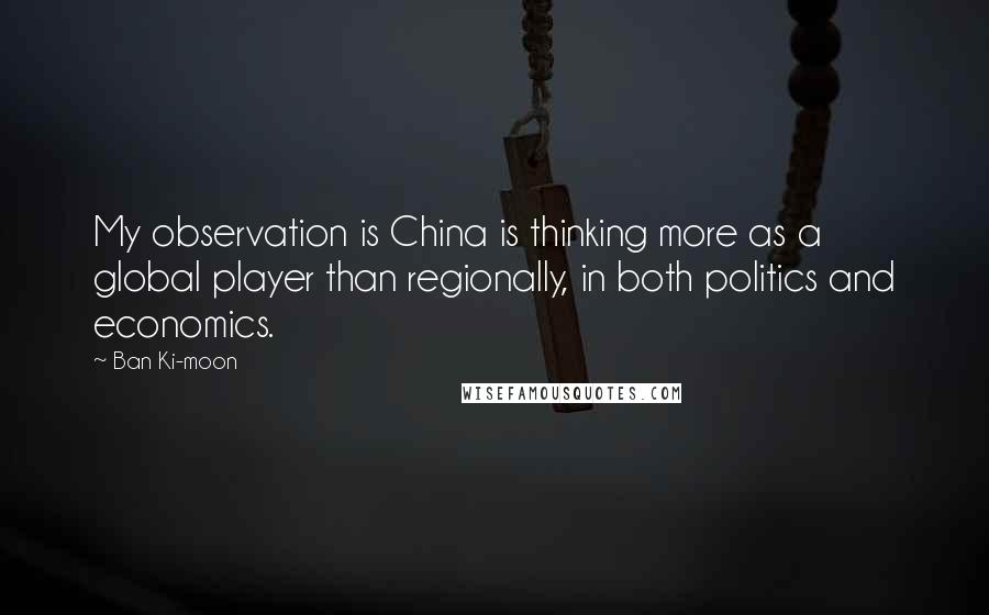 Ban Ki-moon Quotes: My observation is China is thinking more as a global player than regionally, in both politics and economics.