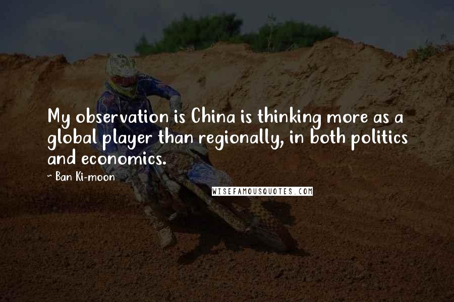 Ban Ki-moon Quotes: My observation is China is thinking more as a global player than regionally, in both politics and economics.