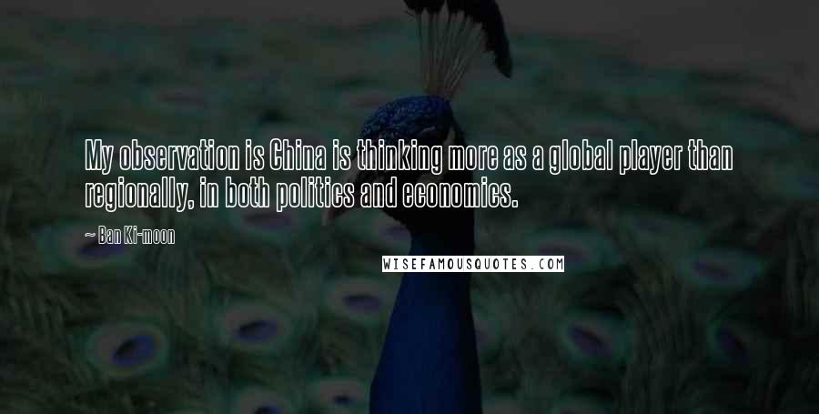 Ban Ki-moon Quotes: My observation is China is thinking more as a global player than regionally, in both politics and economics.