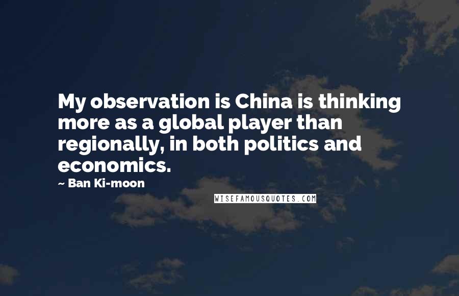 Ban Ki-moon Quotes: My observation is China is thinking more as a global player than regionally, in both politics and economics.