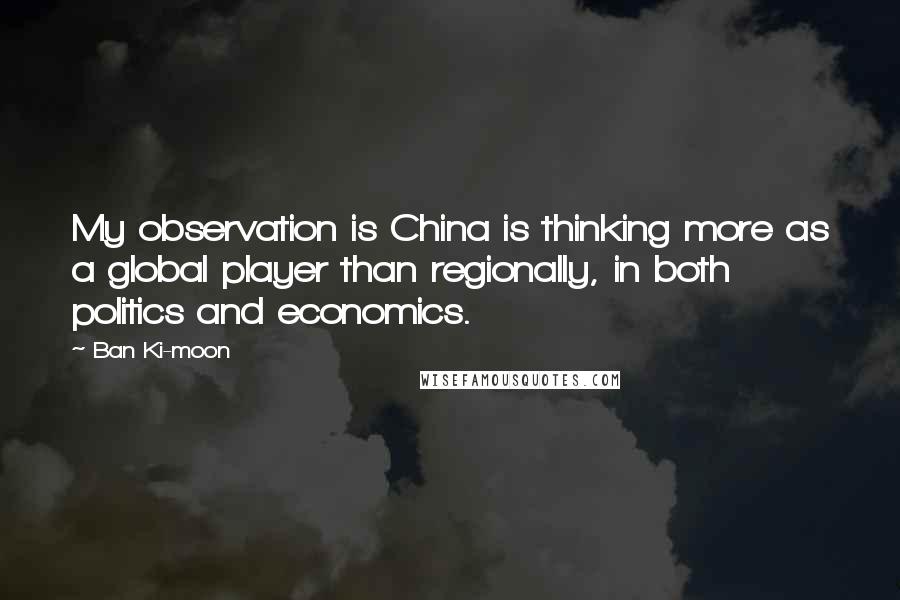 Ban Ki-moon Quotes: My observation is China is thinking more as a global player than regionally, in both politics and economics.
