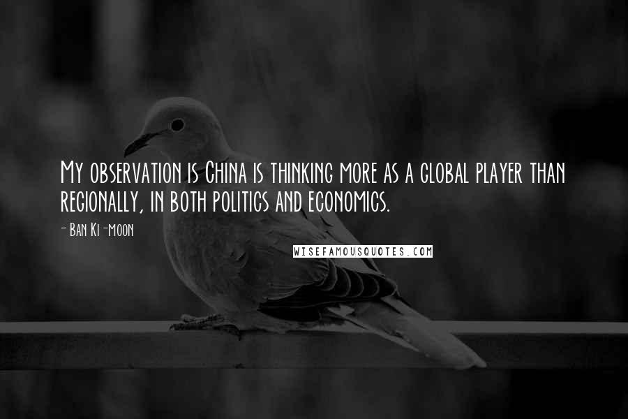 Ban Ki-moon Quotes: My observation is China is thinking more as a global player than regionally, in both politics and economics.