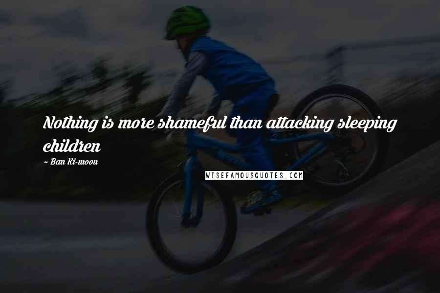 Ban Ki-moon Quotes: Nothing is more shameful than attacking sleeping children