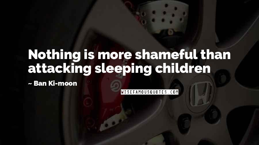 Ban Ki-moon Quotes: Nothing is more shameful than attacking sleeping children