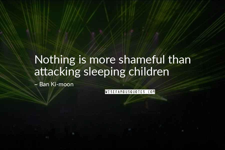 Ban Ki-moon Quotes: Nothing is more shameful than attacking sleeping children