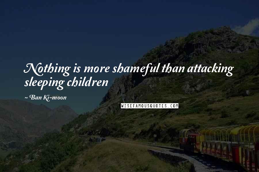 Ban Ki-moon Quotes: Nothing is more shameful than attacking sleeping children