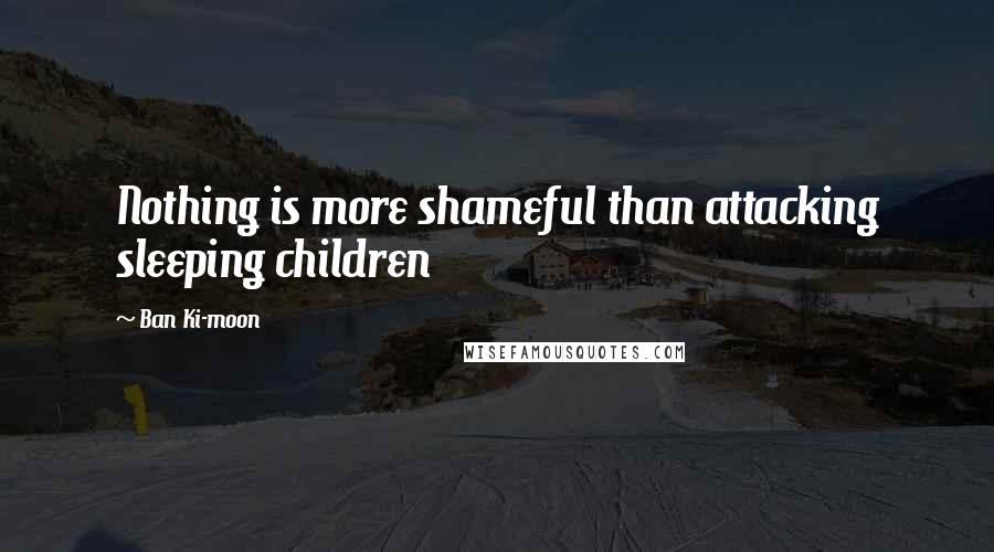 Ban Ki-moon Quotes: Nothing is more shameful than attacking sleeping children