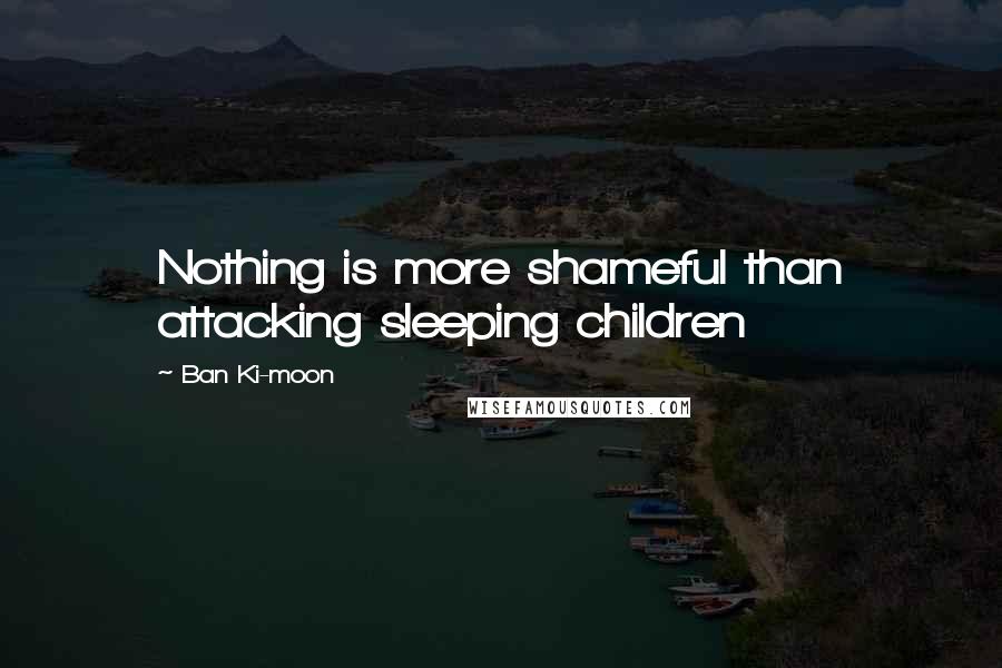 Ban Ki-moon Quotes: Nothing is more shameful than attacking sleeping children