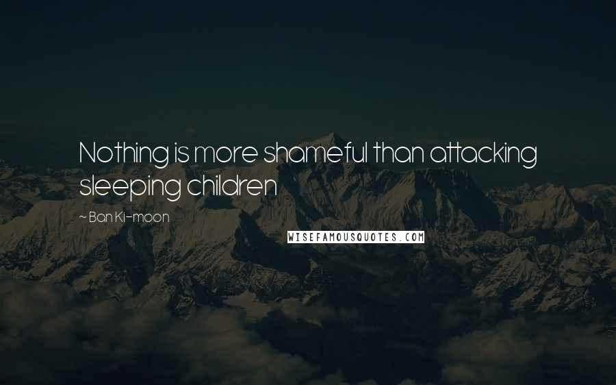 Ban Ki-moon Quotes: Nothing is more shameful than attacking sleeping children