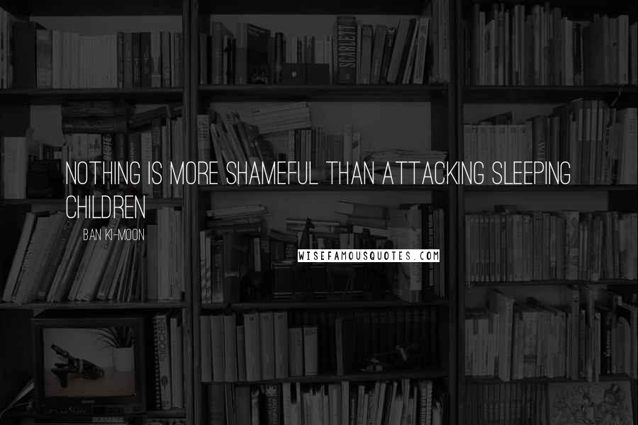 Ban Ki-moon Quotes: Nothing is more shameful than attacking sleeping children