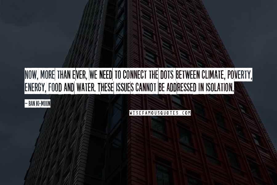 Ban Ki-moon Quotes: Now, more than ever, we need to connect the dots between climate, poverty, energy, food and water. These issues cannot be addressed in isolation.