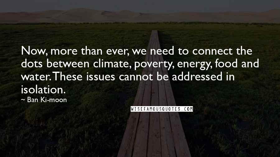 Ban Ki-moon Quotes: Now, more than ever, we need to connect the dots between climate, poverty, energy, food and water. These issues cannot be addressed in isolation.