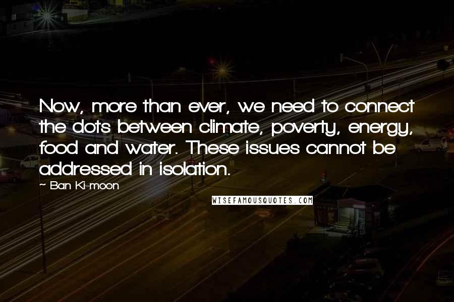 Ban Ki-moon Quotes: Now, more than ever, we need to connect the dots between climate, poverty, energy, food and water. These issues cannot be addressed in isolation.