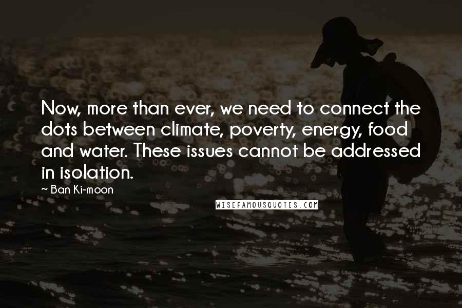 Ban Ki-moon Quotes: Now, more than ever, we need to connect the dots between climate, poverty, energy, food and water. These issues cannot be addressed in isolation.