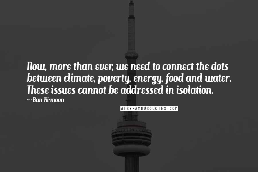 Ban Ki-moon Quotes: Now, more than ever, we need to connect the dots between climate, poverty, energy, food and water. These issues cannot be addressed in isolation.