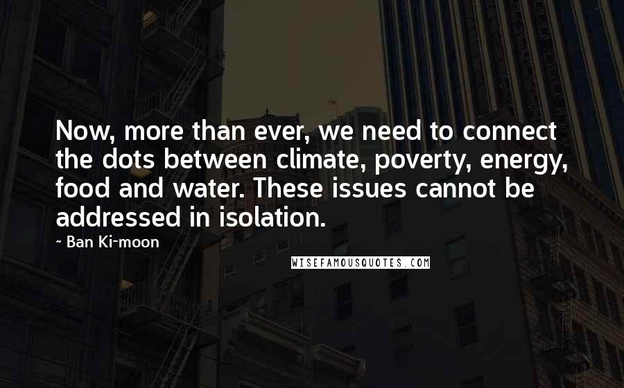Ban Ki-moon Quotes: Now, more than ever, we need to connect the dots between climate, poverty, energy, food and water. These issues cannot be addressed in isolation.