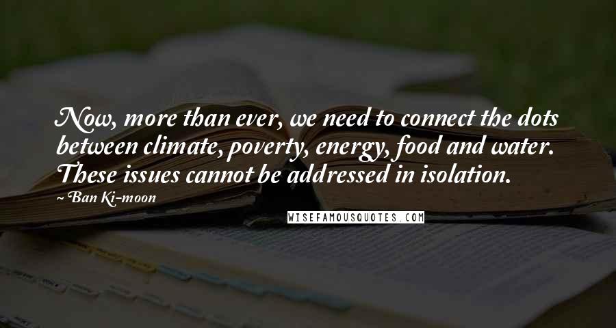 Ban Ki-moon Quotes: Now, more than ever, we need to connect the dots between climate, poverty, energy, food and water. These issues cannot be addressed in isolation.