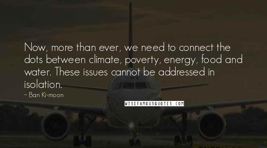 Ban Ki-moon Quotes: Now, more than ever, we need to connect the dots between climate, poverty, energy, food and water. These issues cannot be addressed in isolation.