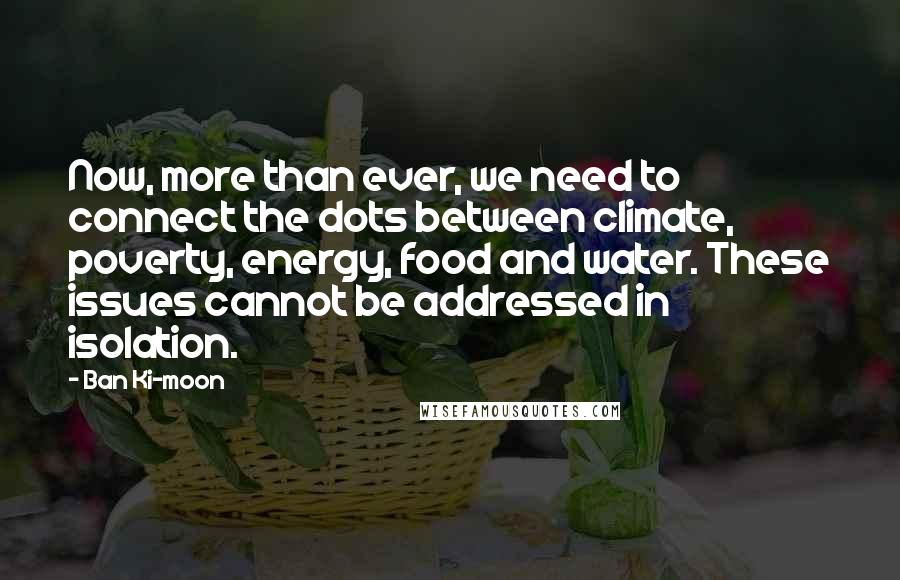 Ban Ki-moon Quotes: Now, more than ever, we need to connect the dots between climate, poverty, energy, food and water. These issues cannot be addressed in isolation.