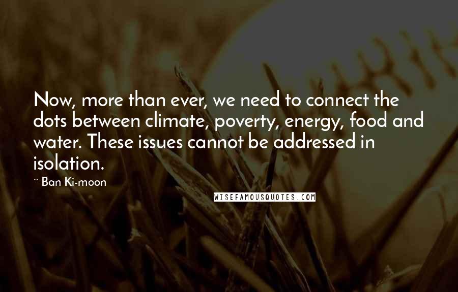 Ban Ki-moon Quotes: Now, more than ever, we need to connect the dots between climate, poverty, energy, food and water. These issues cannot be addressed in isolation.