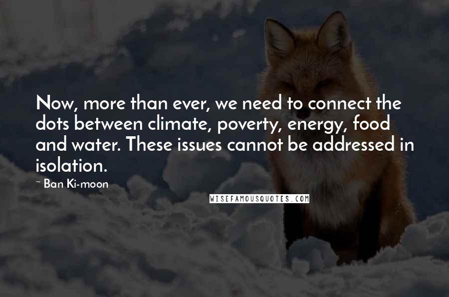 Ban Ki-moon Quotes: Now, more than ever, we need to connect the dots between climate, poverty, energy, food and water. These issues cannot be addressed in isolation.