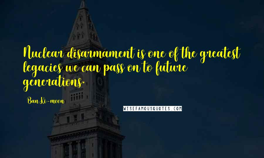 Ban Ki-moon Quotes: Nuclear disarmament is one of the greatest legacies we can pass on to future generations.