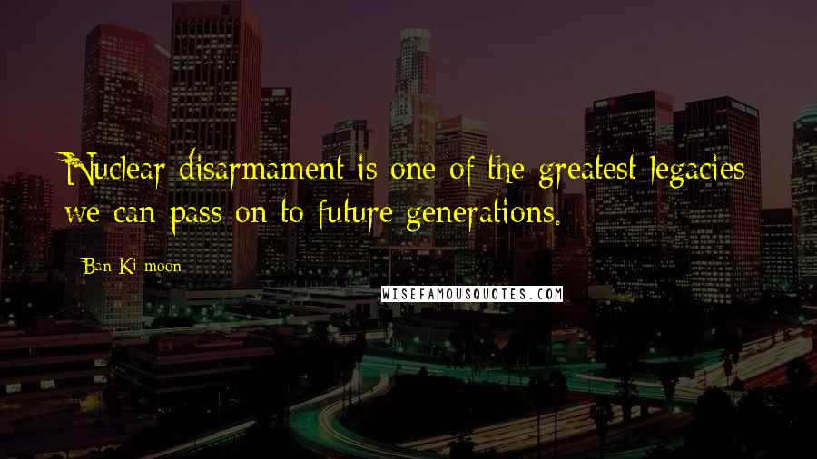 Ban Ki-moon Quotes: Nuclear disarmament is one of the greatest legacies we can pass on to future generations.