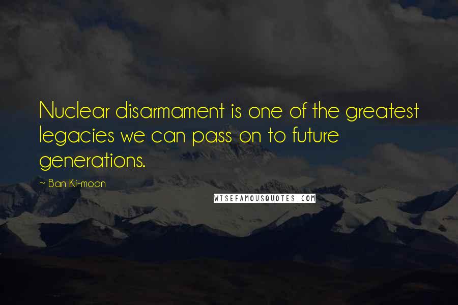 Ban Ki-moon Quotes: Nuclear disarmament is one of the greatest legacies we can pass on to future generations.