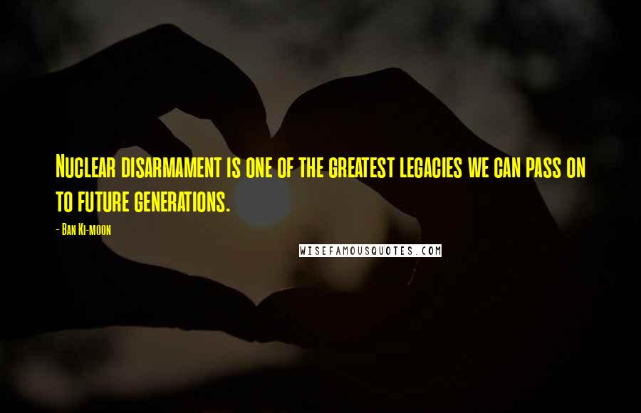 Ban Ki-moon Quotes: Nuclear disarmament is one of the greatest legacies we can pass on to future generations.