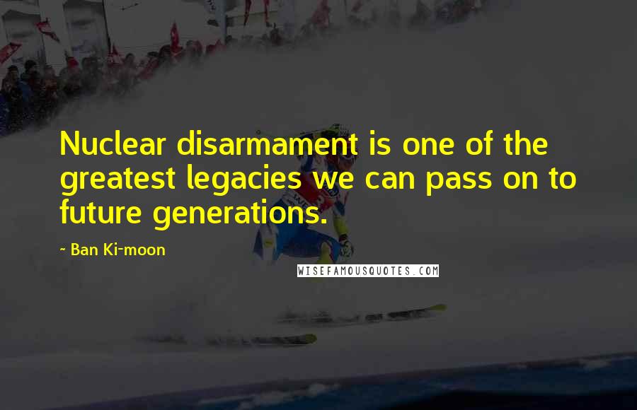 Ban Ki-moon Quotes: Nuclear disarmament is one of the greatest legacies we can pass on to future generations.