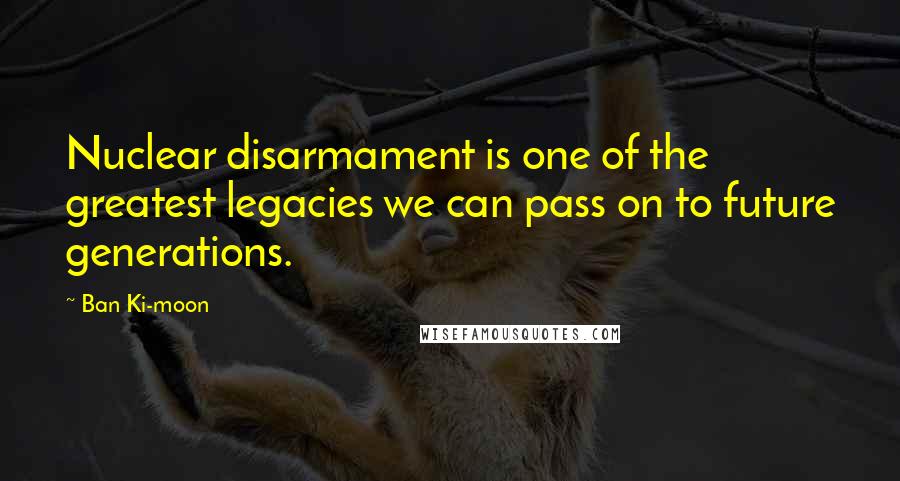 Ban Ki-moon Quotes: Nuclear disarmament is one of the greatest legacies we can pass on to future generations.