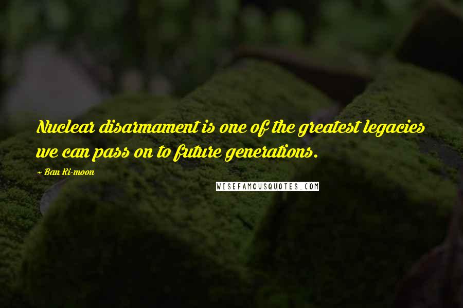 Ban Ki-moon Quotes: Nuclear disarmament is one of the greatest legacies we can pass on to future generations.