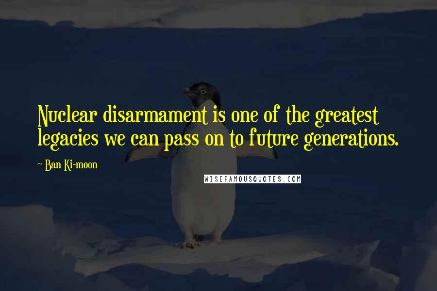 Ban Ki-moon Quotes: Nuclear disarmament is one of the greatest legacies we can pass on to future generations.