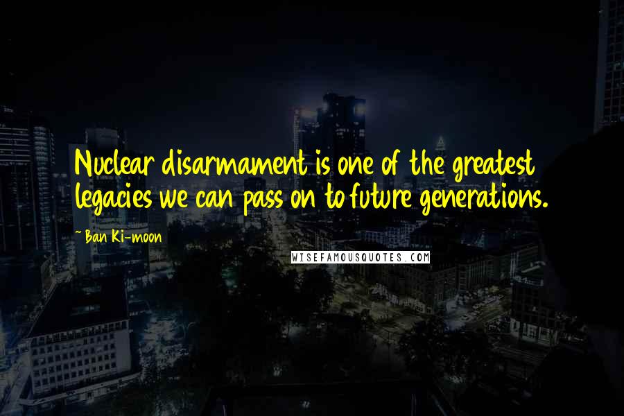 Ban Ki-moon Quotes: Nuclear disarmament is one of the greatest legacies we can pass on to future generations.