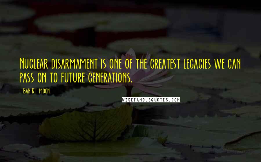 Ban Ki-moon Quotes: Nuclear disarmament is one of the greatest legacies we can pass on to future generations.