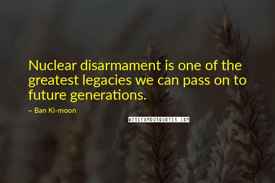 Ban Ki-moon Quotes: Nuclear disarmament is one of the greatest legacies we can pass on to future generations.