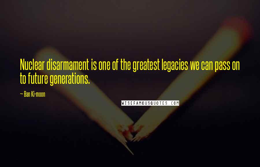 Ban Ki-moon Quotes: Nuclear disarmament is one of the greatest legacies we can pass on to future generations.