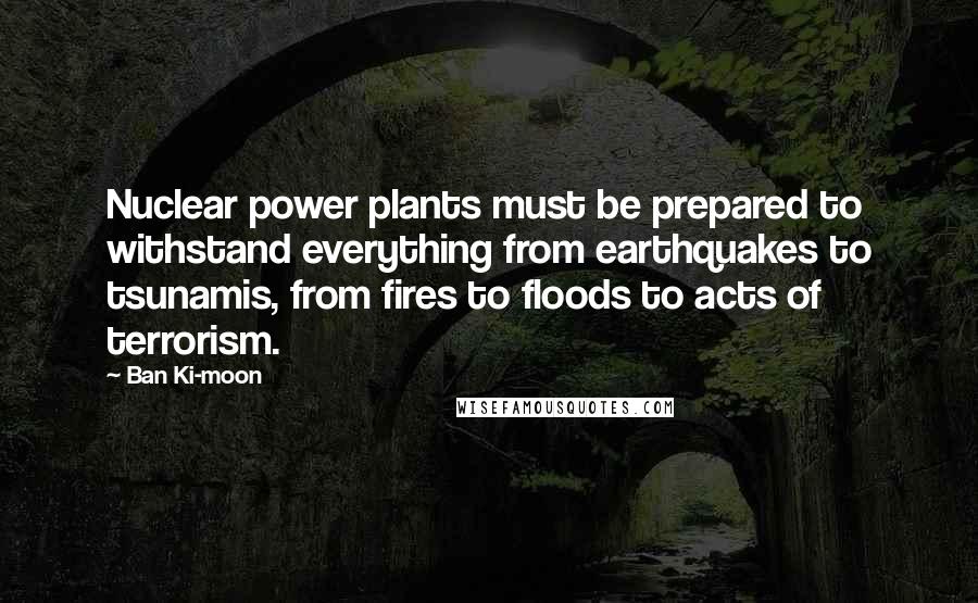 Ban Ki-moon Quotes: Nuclear power plants must be prepared to withstand everything from earthquakes to tsunamis, from fires to floods to acts of terrorism.